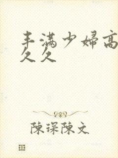 丰满少妇高潮久久久