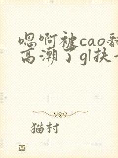 嗯啊被cao翻高潮了gl扶她