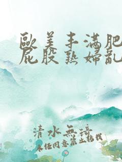 欧美丰满肥臀大屁股熟妇乱大交