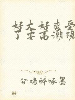 好大好爽受不了了要高潮视频