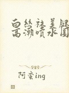 白丝袜美腿美女高潮喷水图片