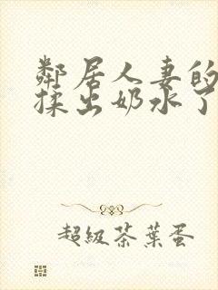 邻居人妻的奶被揉出奶水了