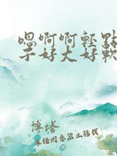 嗯啊啊轻点揉奶子好大好软嗯