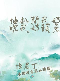 他扒开我奶罩揉吮我奶头免费视频