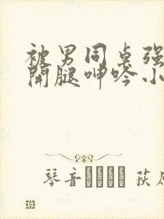 被男同桌强摁做开腿呻吟小说