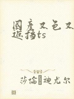 国产又色又爽无遮挡ts