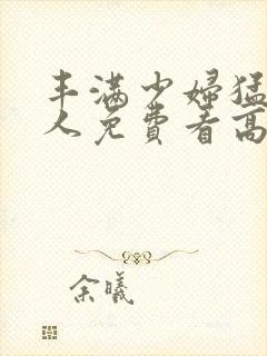 丰满少妇猛烈进人免费看高潮