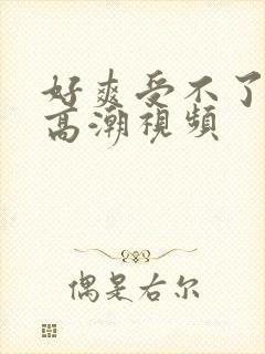 好爽受不了了要高潮视频