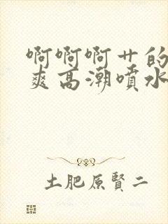 啊啊啊艹的我好爽高潮喷水的视频