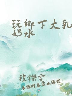 玩乡下大乳熟妇奶水