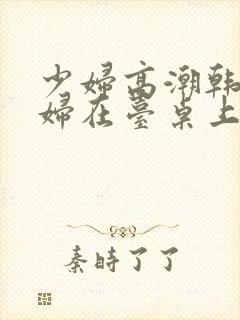 少妇高潮韩国少妇在台桌上惨叫久久久久久