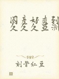 国产好爽到高潮久久久亚洲