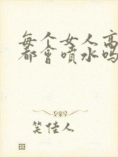 每个女人高潮时都会喷水吗