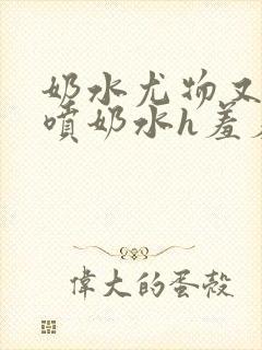 奶水尤物又软又喷奶水h羞羞小说