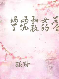 妈妈和女友变成了仇敌的 全文