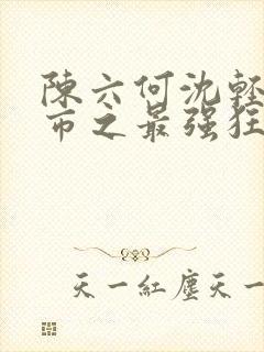 陈六何沈轻舞都市之最强狂兵最新章节