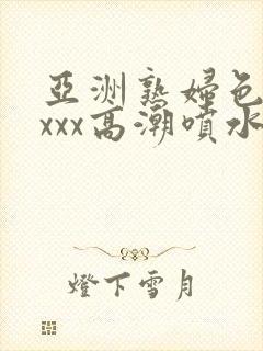 亚洲熟妇色xxxxx高潮喷水