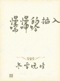 慢慢的插入 娇喘呻吟