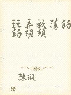 玩弄放荡的少妇的视频