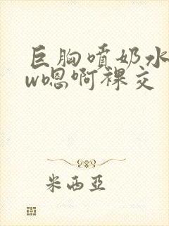 巨胸喷奶水www嗯啊裸交