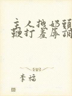 主人拽奶头跪爬鞭打羞辱调教小说