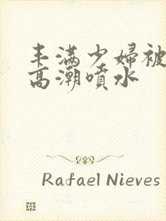 丰满少妇被爽到高潮喷水