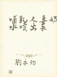 哺乳人妻奶头奶水喷出来