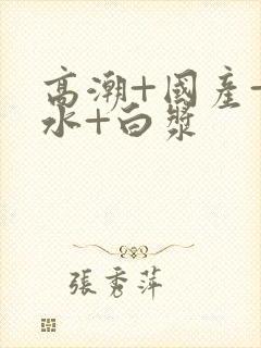 高潮+国产+喷水+白浆