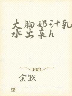 大胸奶汁乳流奶水出来h