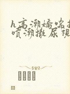 h高潮娇喘抽搐喷潮撒尿视频