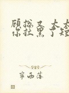 顾总又 太太把你拉黑了短剧