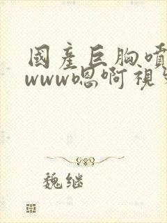 国产巨胸喷奶水www嗯啊视频