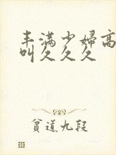 丰满少妇高潮惨叫久久久