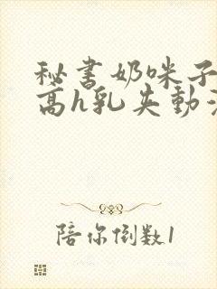 秘书奶咪子真大高h乳夹动漫