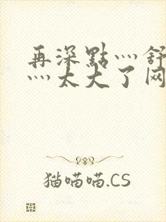 再深点灬舒服了灬太大了网站