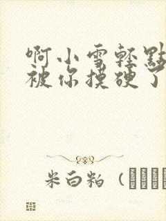 啊小雪轻点奶头被你摸硬了