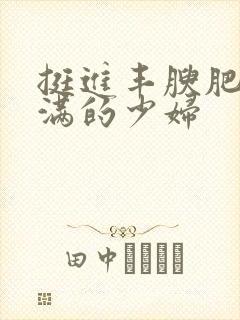 挺进丰腴肥嫩丰满的少妇