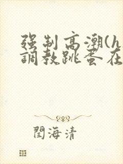 强制高潮(h)调教跳蛋在线观看