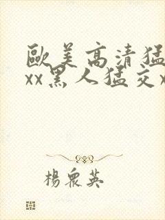 欧美高清猛交xxx黑人猛交xx性猛性乱