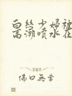 白丝少妇被啪到高潮喷水在线观看