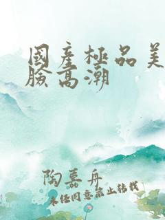 国产极品美女露脸高潮