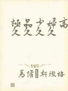 极品少妇高潮久久久久久