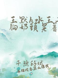 王默h水王子大胸奶头晃着喷奶水h