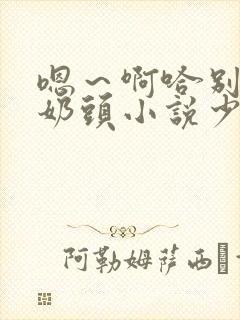 嗯～啊哈别揉我奶头小说少妇