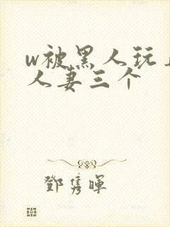 w被黑人玩弄的人妻三个