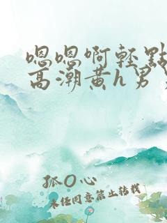 嗯嗯啊轻点喷水高潮黄h男男