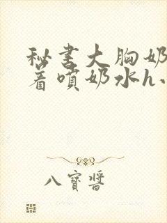 秘书大胸奶头晃着喷奶水h小说