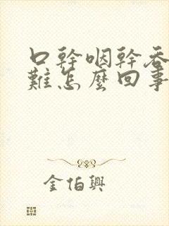 口干咽干吞咽困难怎么回事