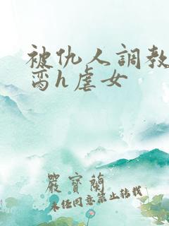 被仇人调教成禁脔h虐女