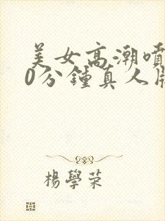 美女高潮喷水40分钟真人版